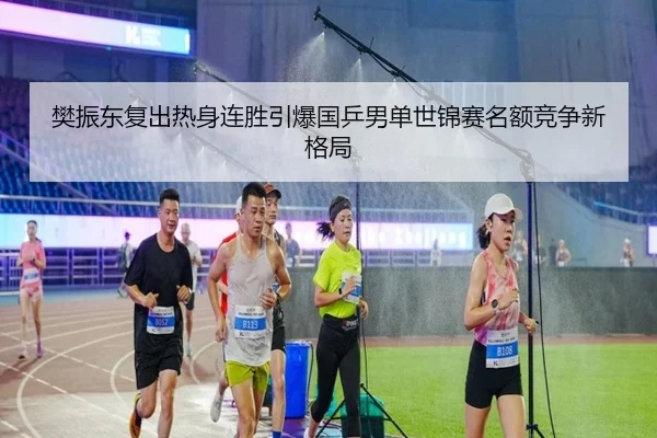 樊振东复出热身连胜引爆国乒男单世锦赛名额竞争新格局